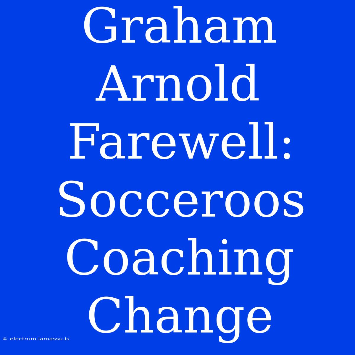 Graham Arnold Farewell: Socceroos Coaching Change