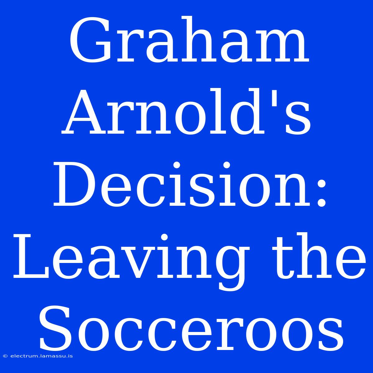 Graham Arnold's Decision:  Leaving The Socceroos