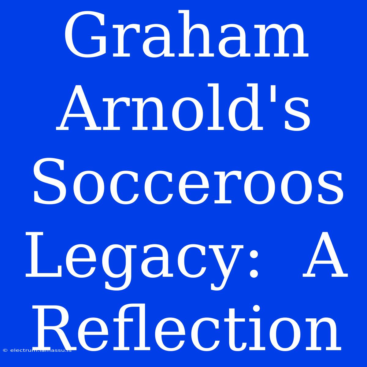 Graham Arnold's Socceroos Legacy:  A Reflection