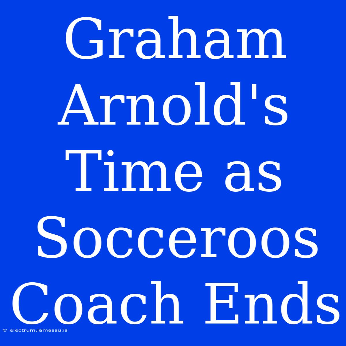 Graham Arnold's Time As Socceroos Coach Ends