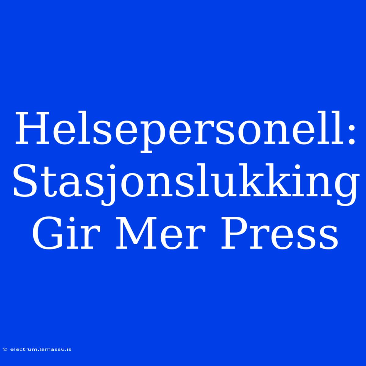 Helsepersonell: Stasjonslukking Gir Mer Press