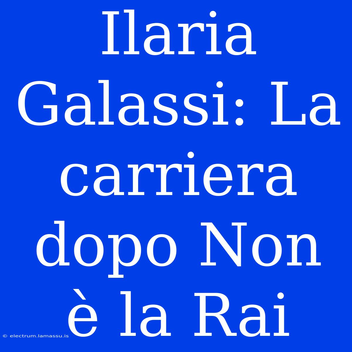 Ilaria Galassi: La Carriera Dopo Non È La Rai 