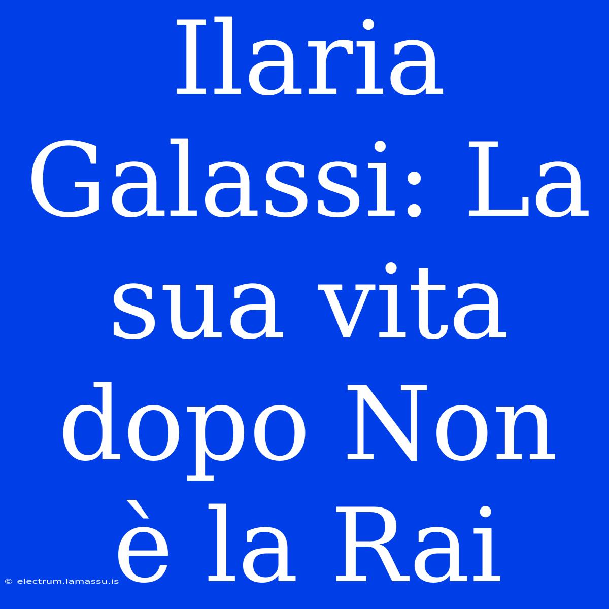 Ilaria Galassi: La Sua Vita Dopo Non È La Rai