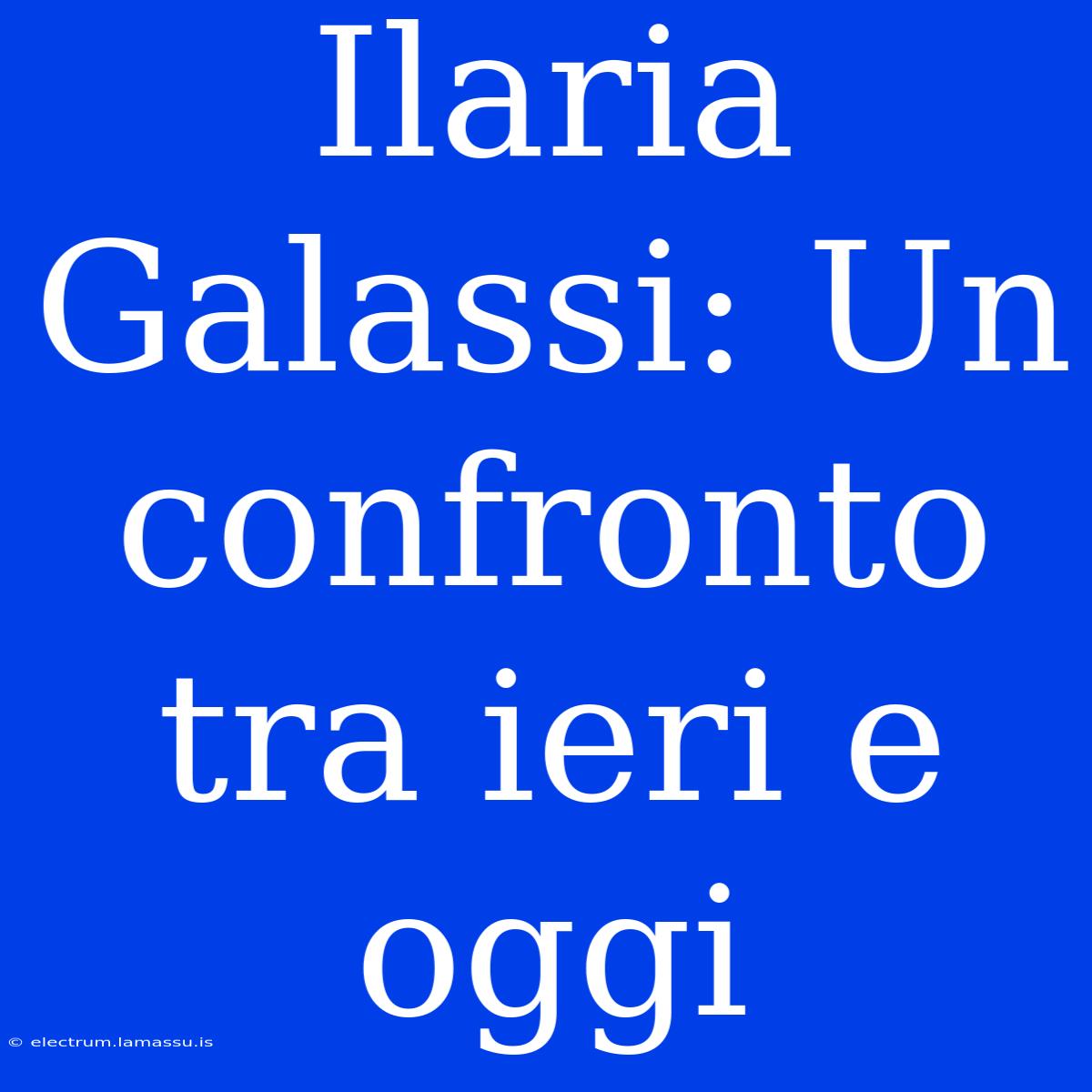 Ilaria Galassi: Un Confronto Tra Ieri E Oggi