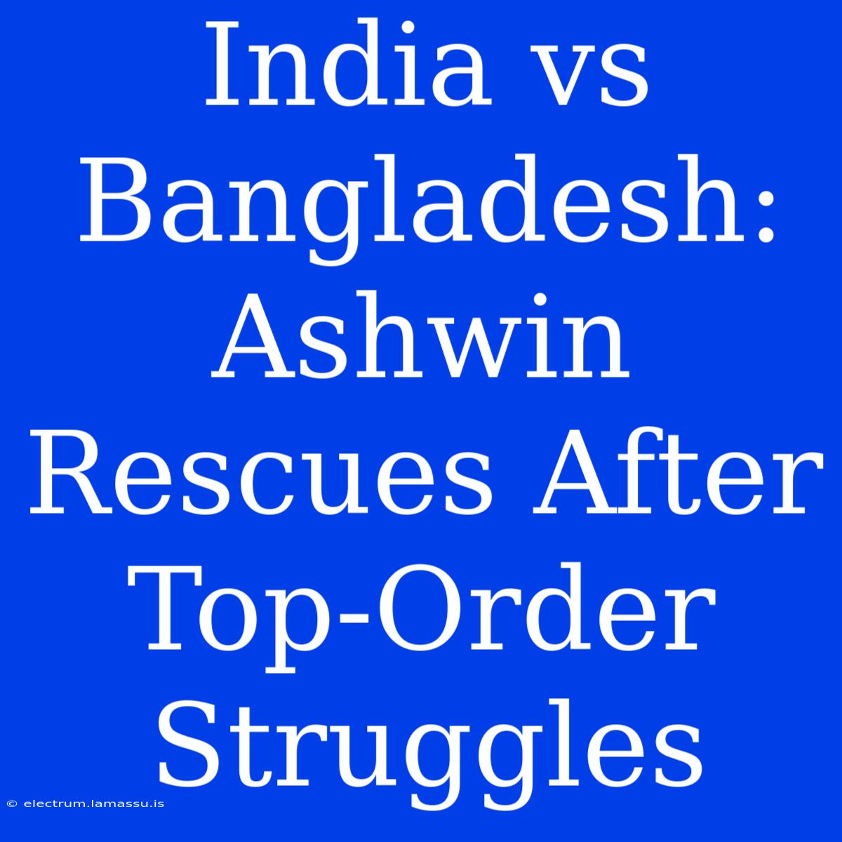 India Vs Bangladesh: Ashwin Rescues After Top-Order Struggles