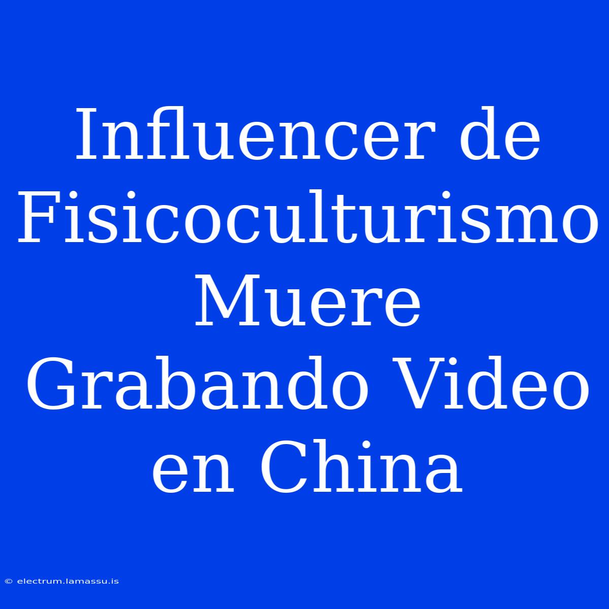 Influencer De Fisicoculturismo Muere Grabando Video En China