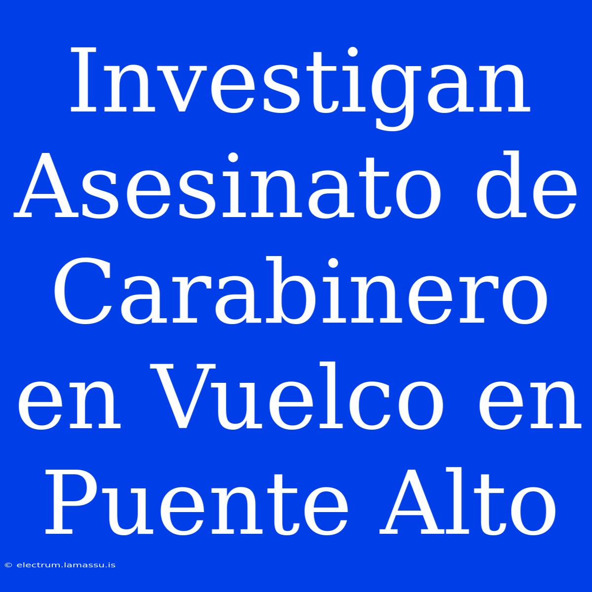 Investigan Asesinato De Carabinero En Vuelco En Puente Alto