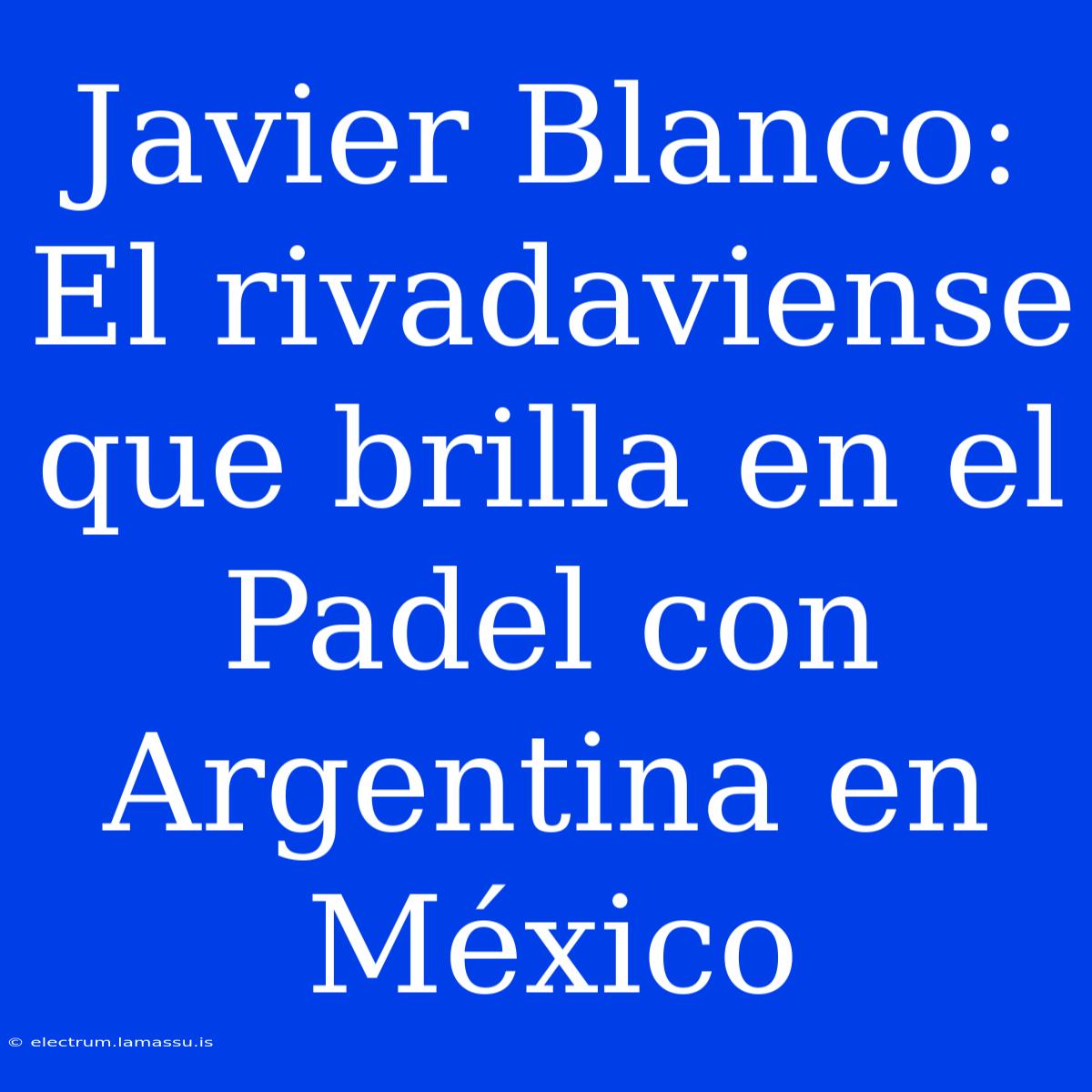 Javier Blanco: El Rivadaviense Que Brilla En El Padel Con Argentina En México