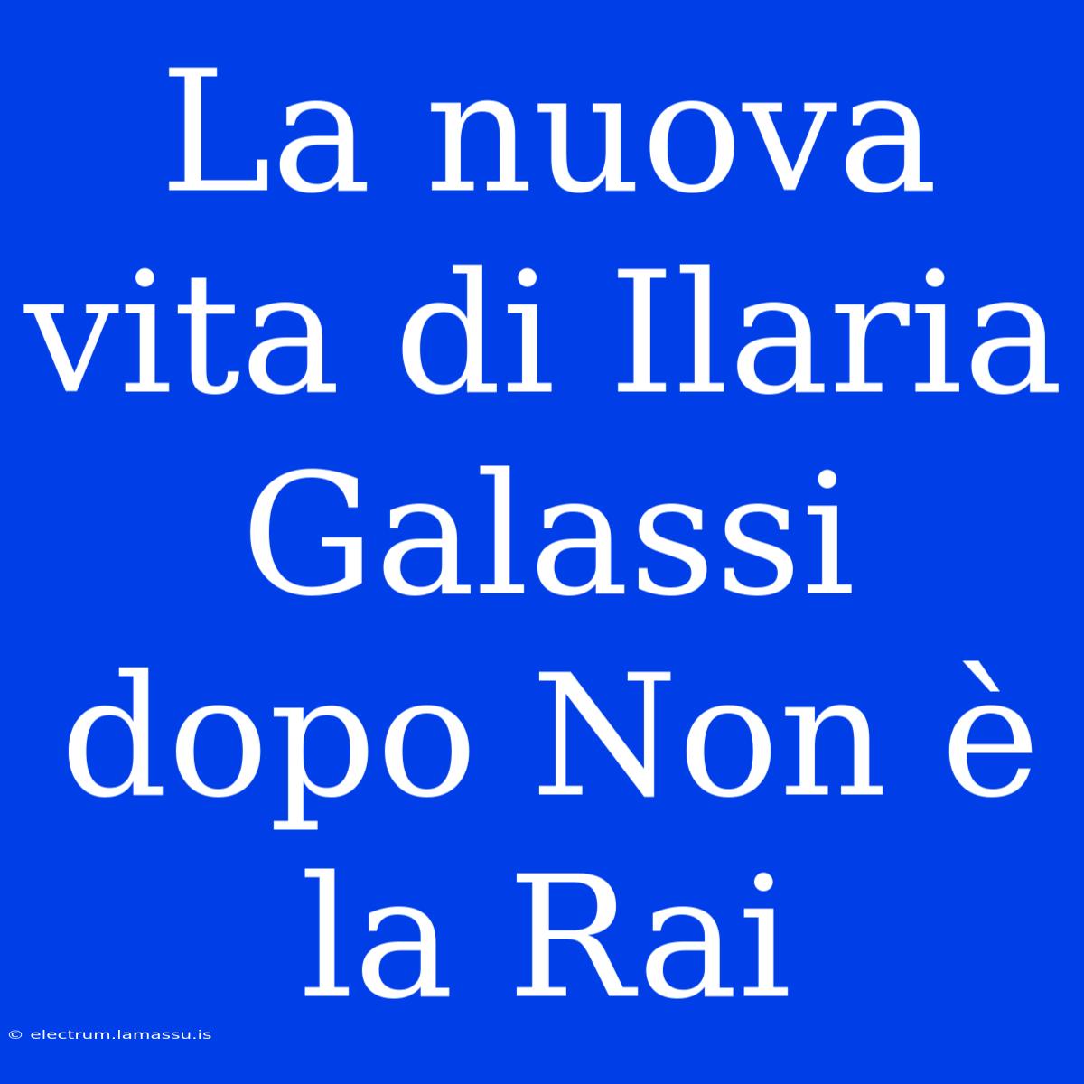 La Nuova Vita Di Ilaria Galassi Dopo Non È La Rai