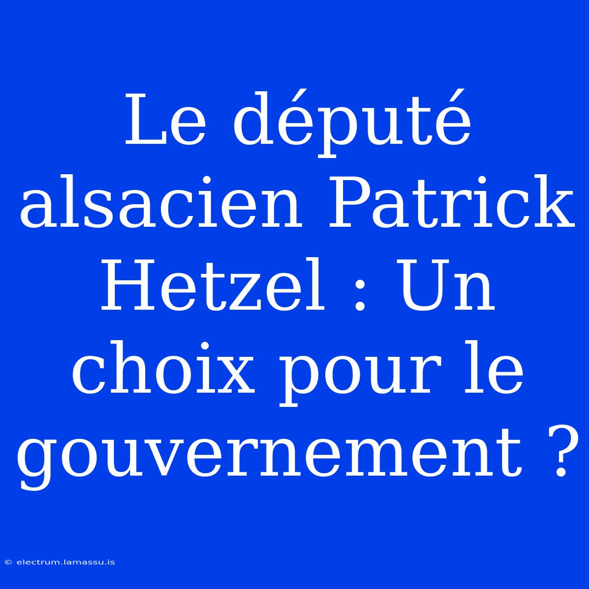 Le Député Alsacien Patrick Hetzel : Un Choix Pour Le Gouvernement ?