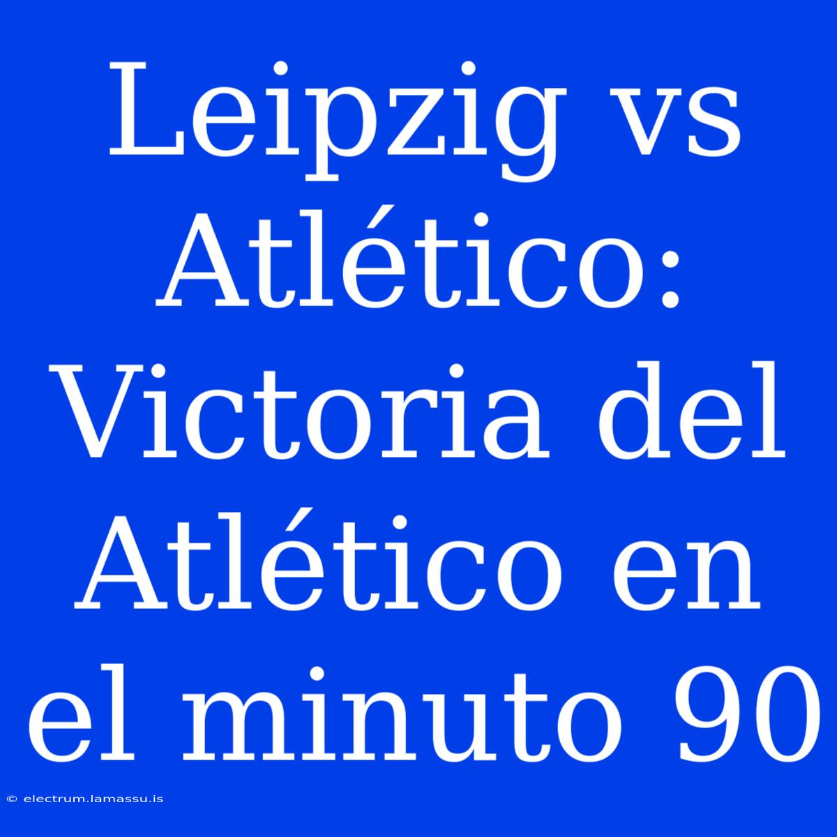 Leipzig Vs Atlético: Victoria Del Atlético En El Minuto 90 