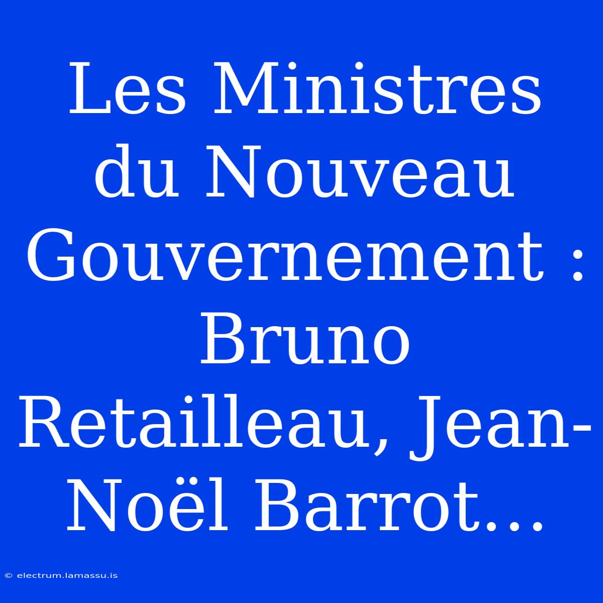 Les Ministres Du Nouveau Gouvernement : Bruno Retailleau, Jean-Noël Barrot…