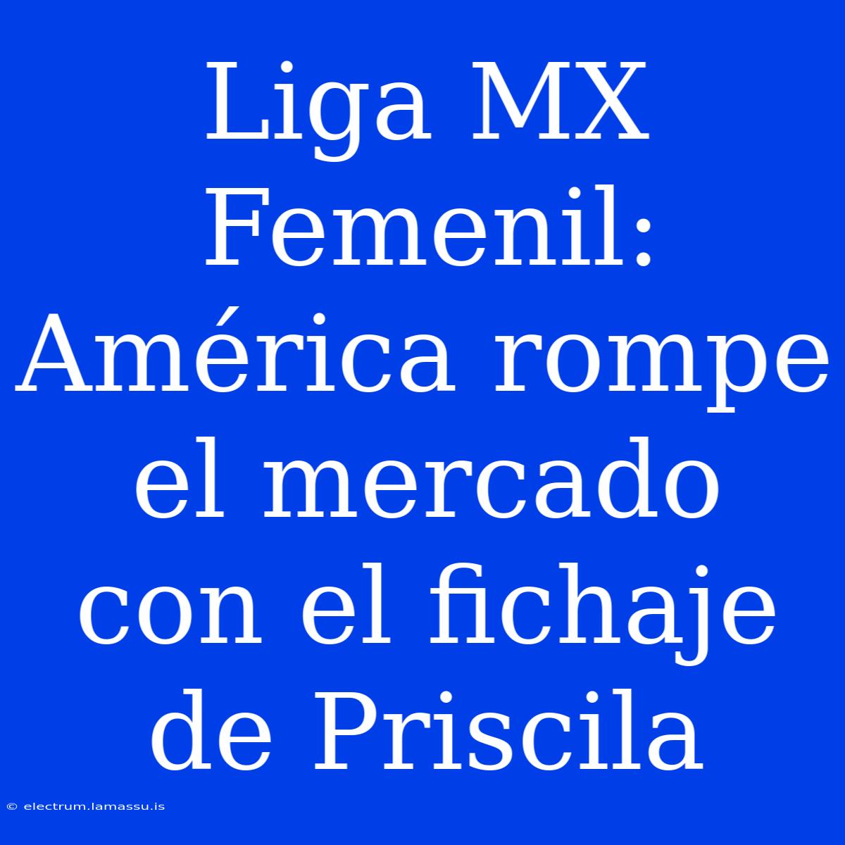 Liga MX Femenil: América Rompe El Mercado Con El Fichaje De Priscila 