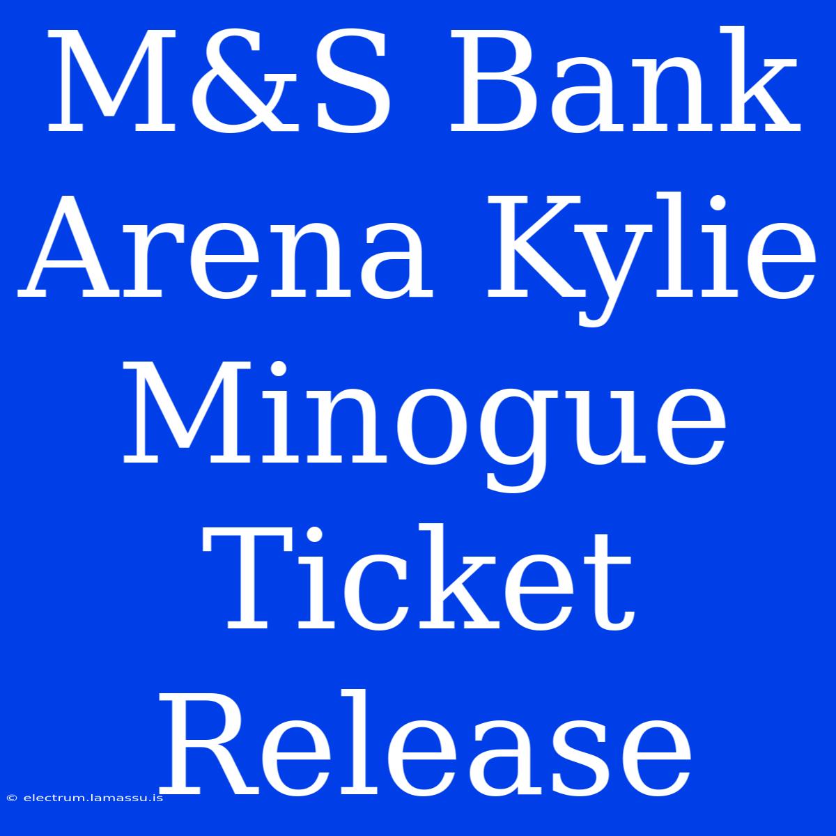 M&S Bank Arena Kylie Minogue Ticket Release