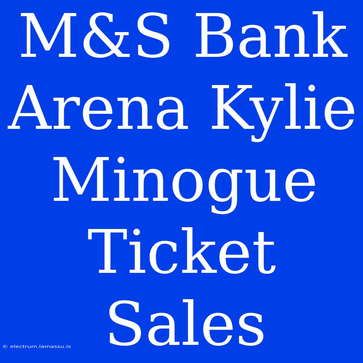 M&S Bank Arena Kylie Minogue Ticket Sales