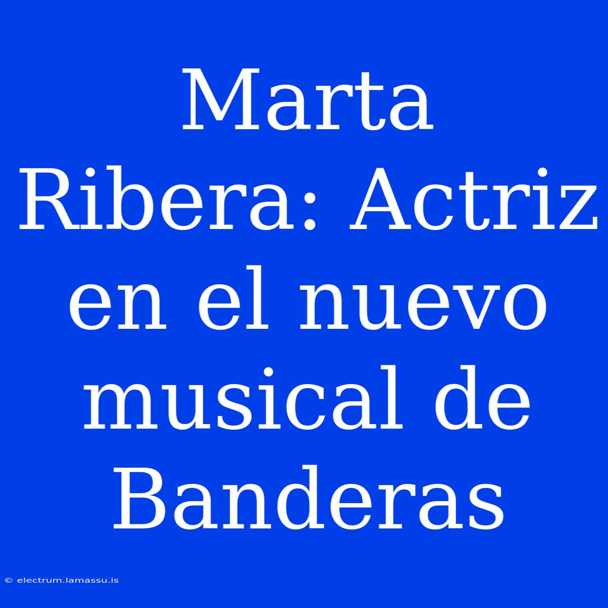 Marta Ribera: Actriz En El Nuevo Musical De Banderas