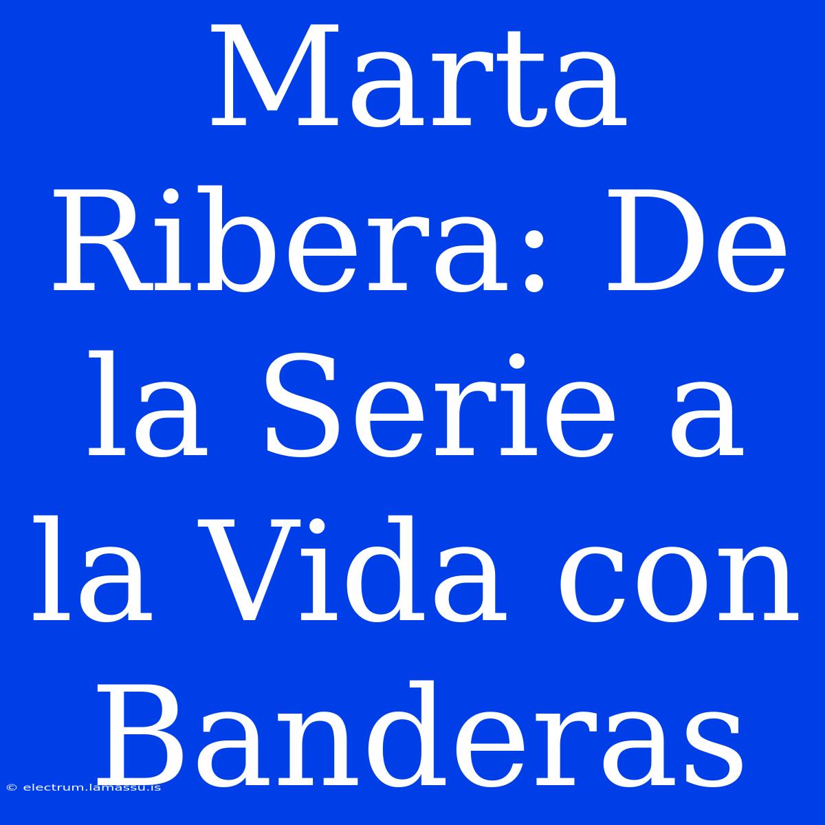 Marta Ribera: De La Serie A La Vida Con Banderas