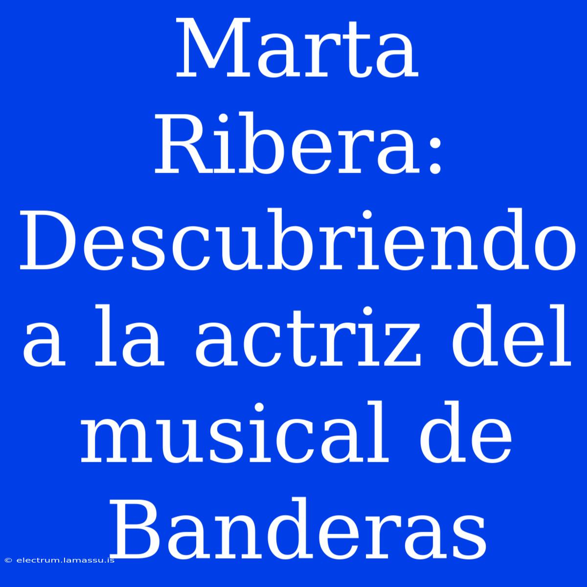 Marta Ribera: Descubriendo A La Actriz Del Musical De Banderas