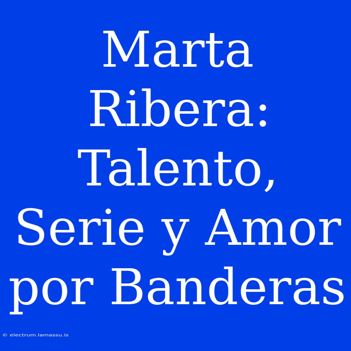 Marta Ribera: Talento, Serie Y Amor Por Banderas