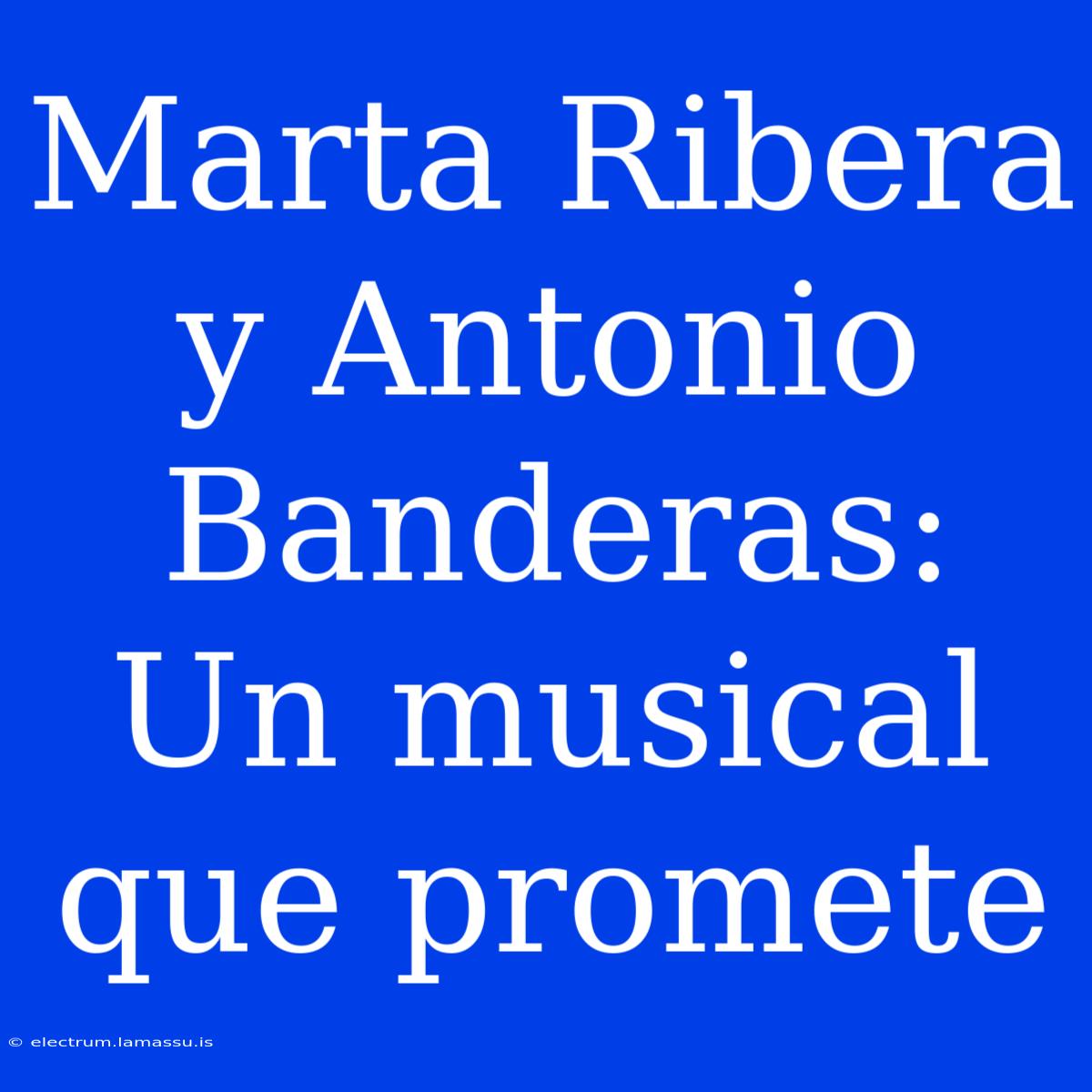 Marta Ribera Y Antonio Banderas: Un Musical Que Promete