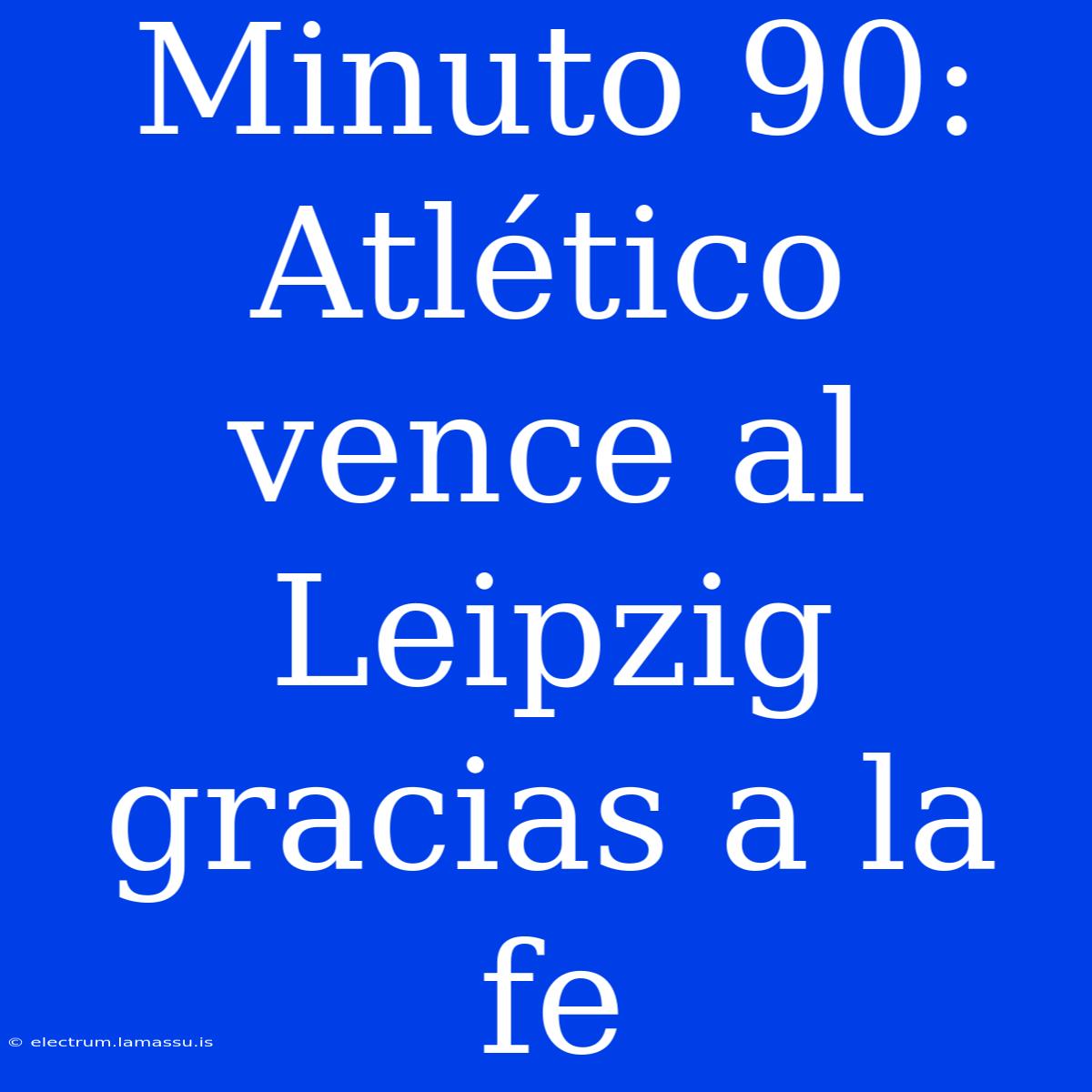 Minuto 90: Atlético Vence Al Leipzig Gracias A La Fe