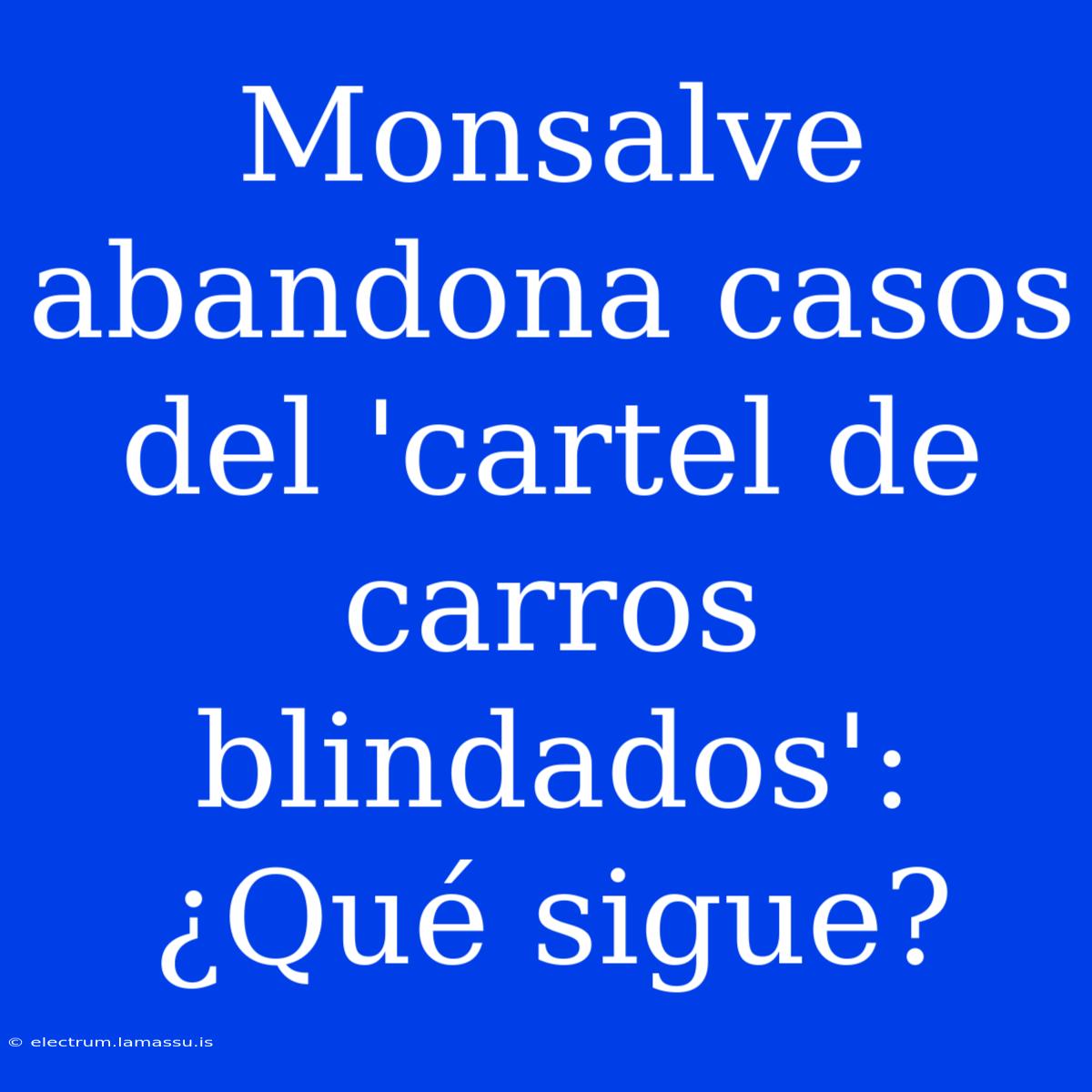 Monsalve Abandona Casos Del 'cartel De Carros Blindados': ¿Qué Sigue?