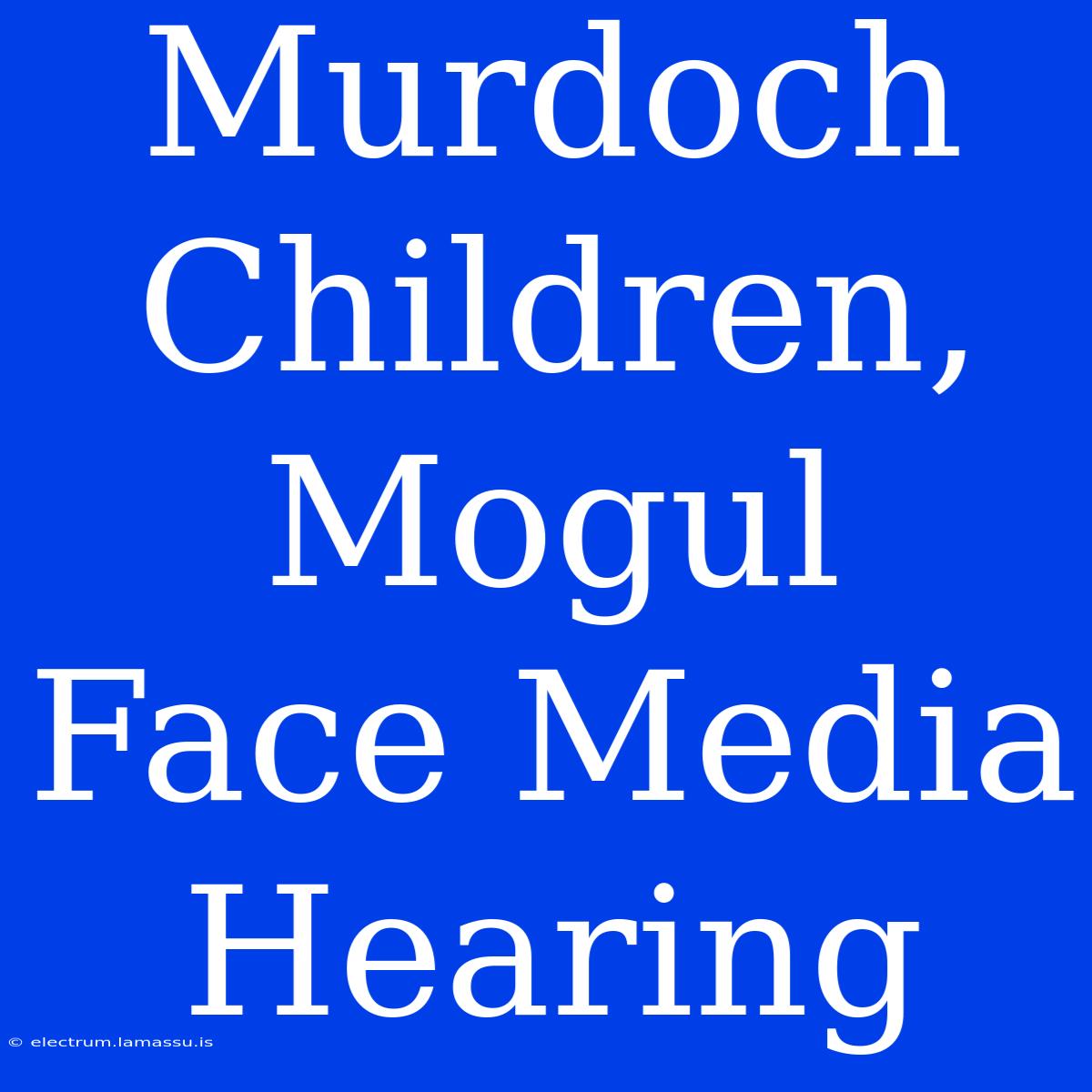 Murdoch Children, Mogul Face Media Hearing