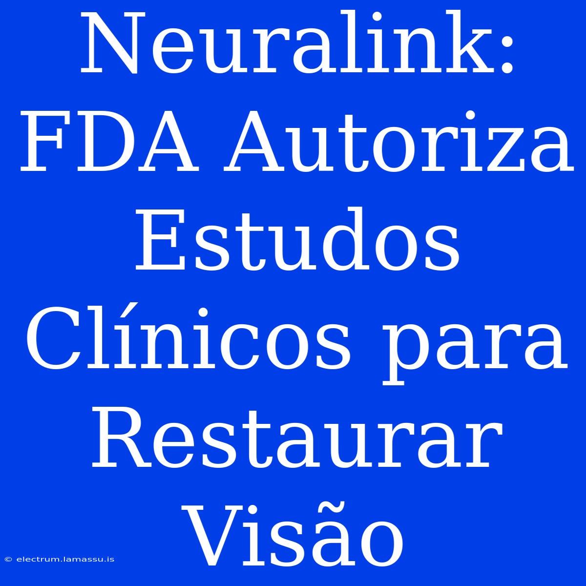 Neuralink: FDA Autoriza Estudos Clínicos Para Restaurar Visão