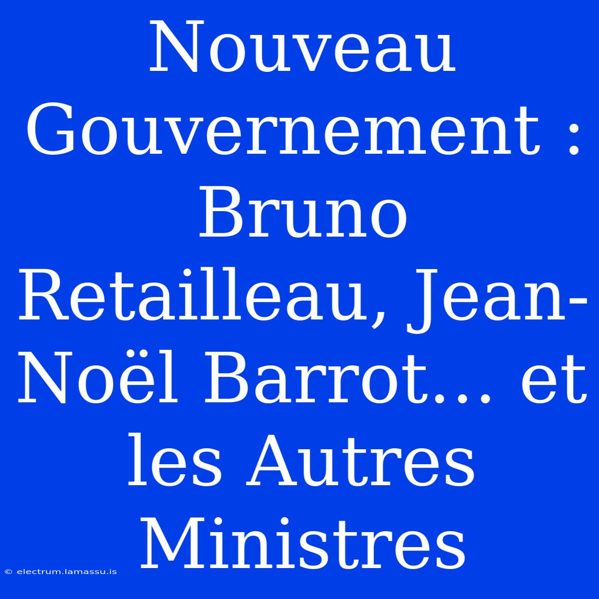 Nouveau Gouvernement : Bruno Retailleau, Jean-Noël Barrot… Et Les Autres Ministres