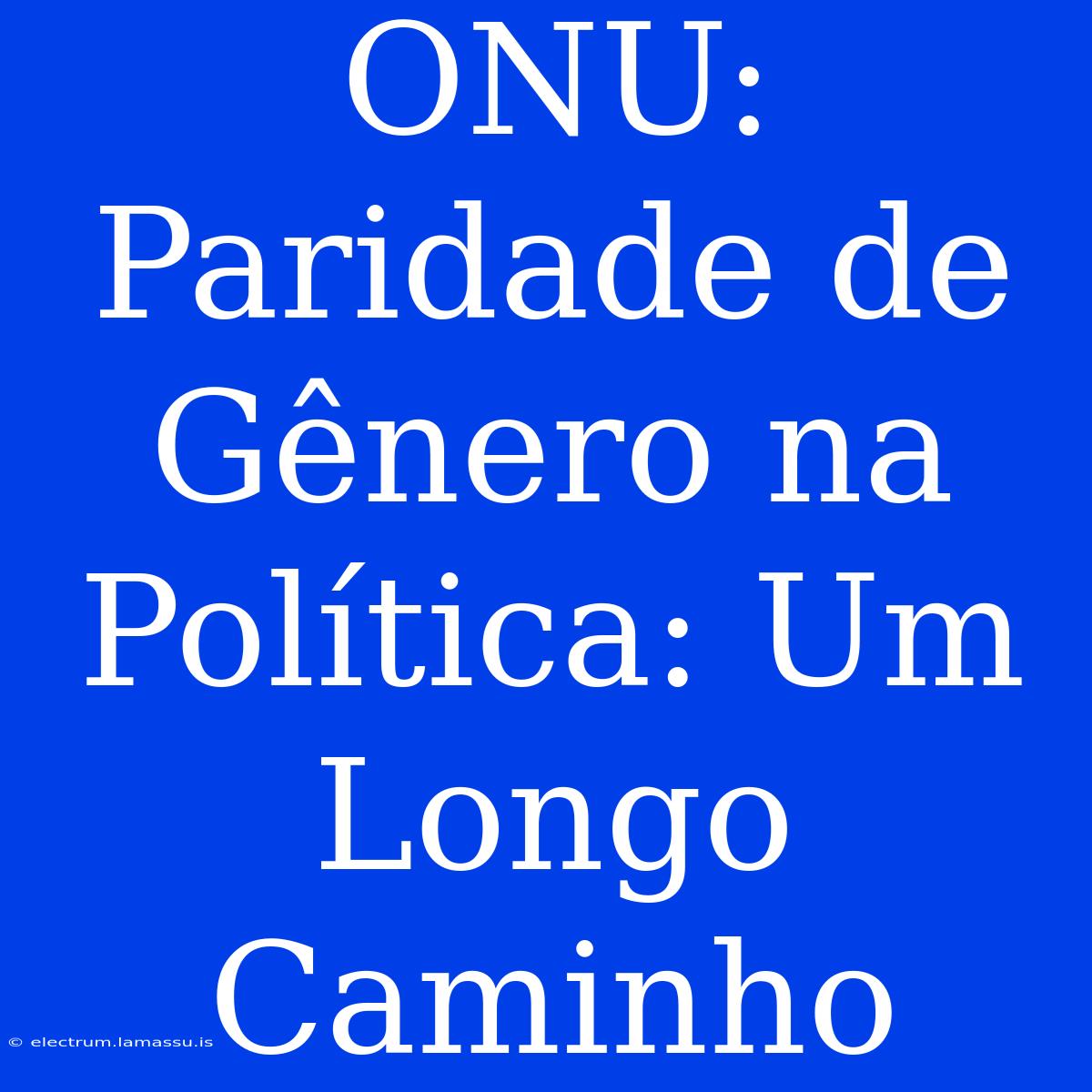 ONU: Paridade De Gênero Na Política: Um Longo Caminho 