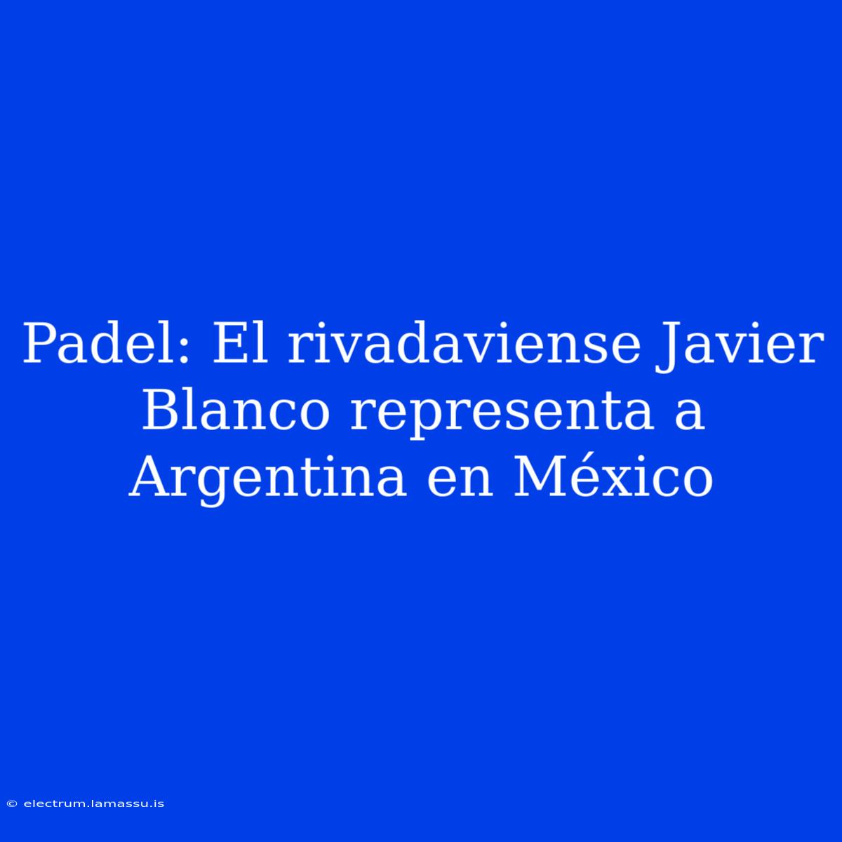 Padel: El Rivadaviense Javier Blanco Representa A Argentina En México