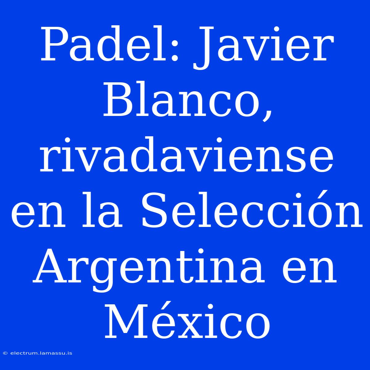 Padel: Javier Blanco, Rivadaviense En La Selección Argentina En México