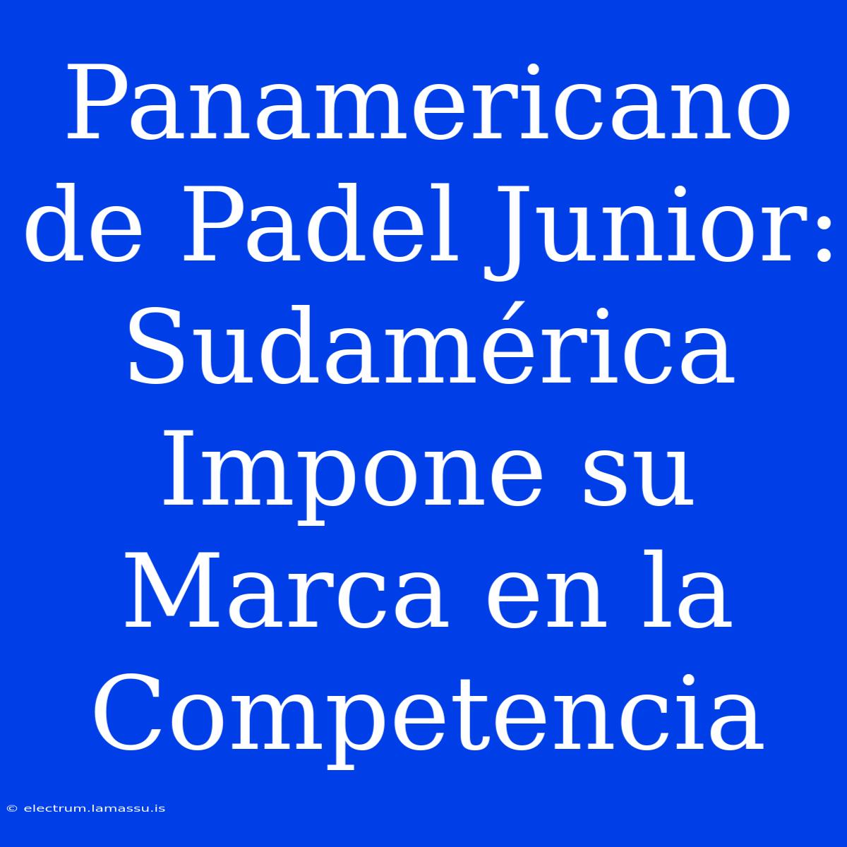 Panamericano De Padel Junior: Sudamérica Impone Su Marca En La Competencia