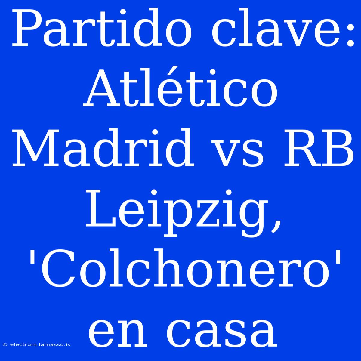 Partido Clave: Atlético Madrid Vs RB Leipzig, 'Colchonero' En Casa