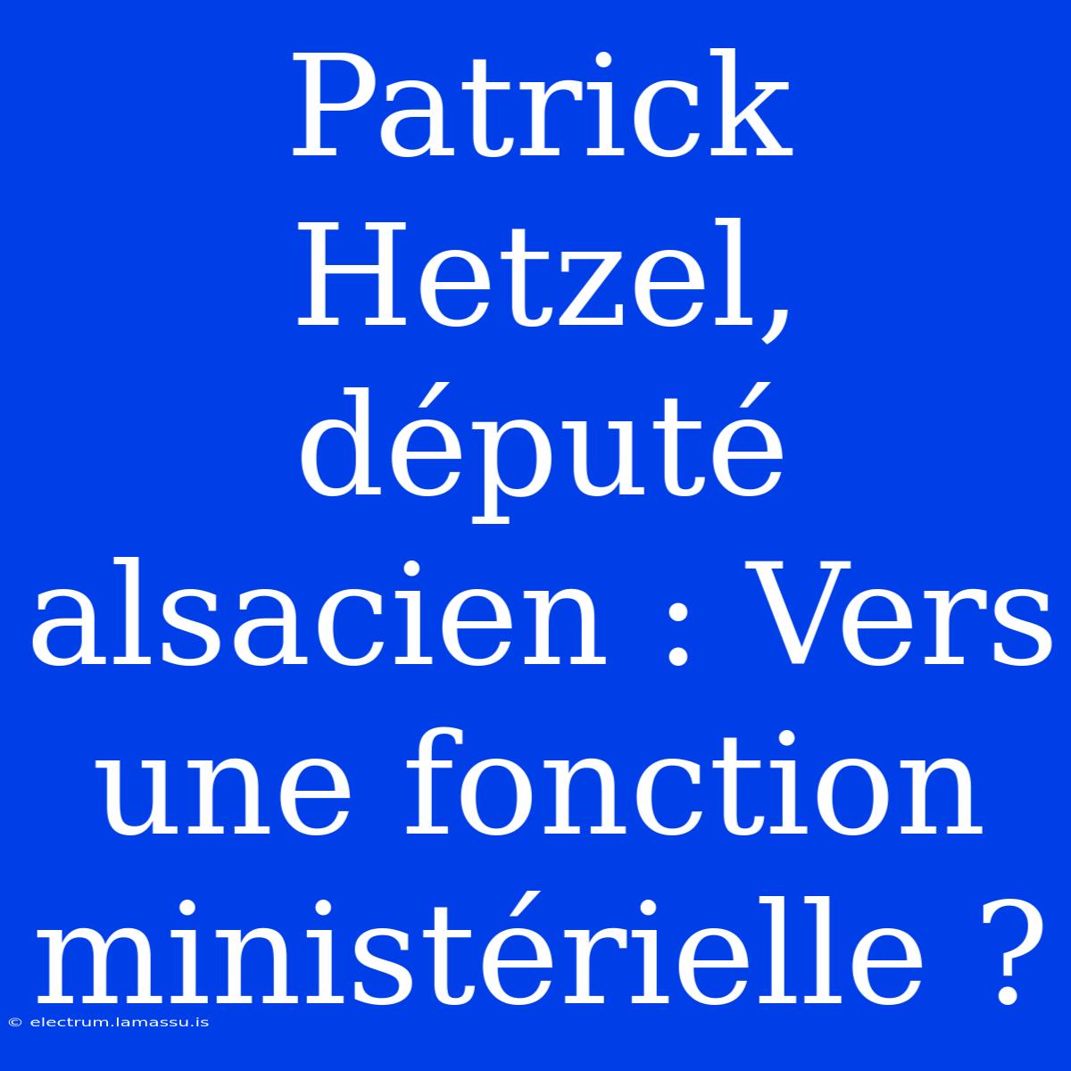 Patrick Hetzel, Député Alsacien : Vers Une Fonction Ministérielle ?