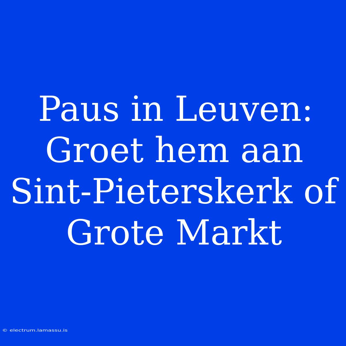 Paus In Leuven: Groet Hem Aan Sint-Pieterskerk Of Grote Markt