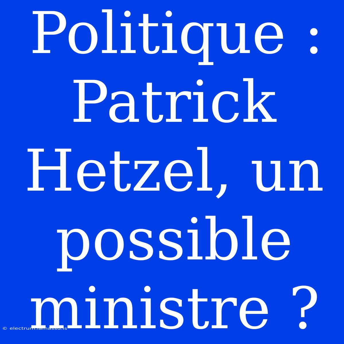 Politique : Patrick Hetzel, Un Possible Ministre ?