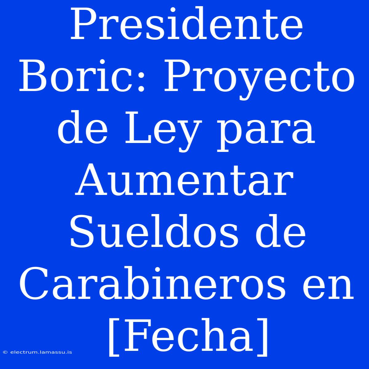 Presidente Boric: Proyecto De Ley Para Aumentar Sueldos De Carabineros En [Fecha]