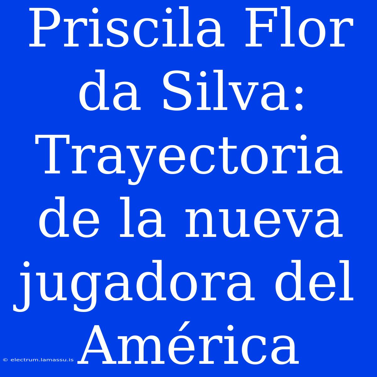 Priscila Flor Da Silva: Trayectoria De La Nueva Jugadora Del América