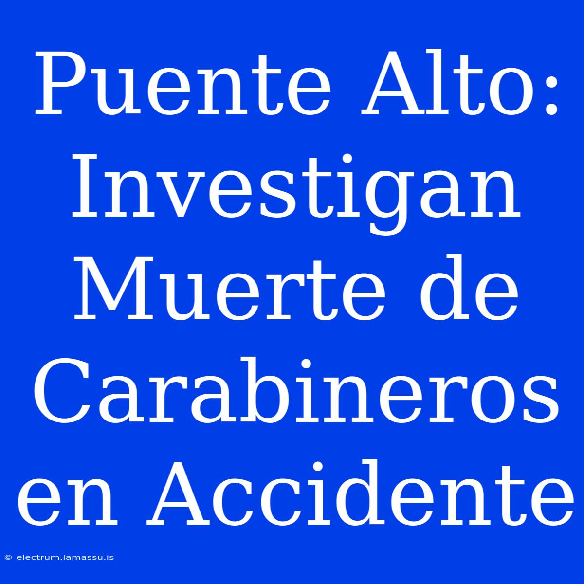 Puente Alto: Investigan Muerte De Carabineros En Accidente