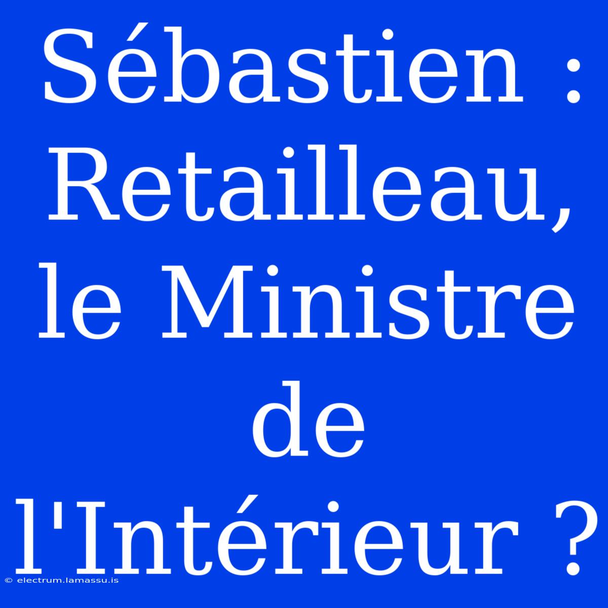 Sébastien : Retailleau, Le Ministre De L'Intérieur ?