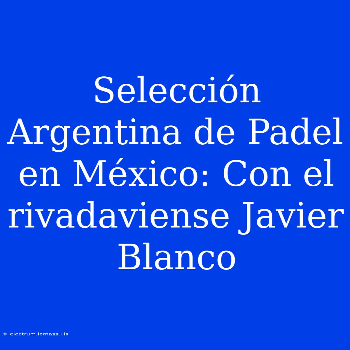 Selección Argentina De Padel En México: Con El Rivadaviense Javier Blanco