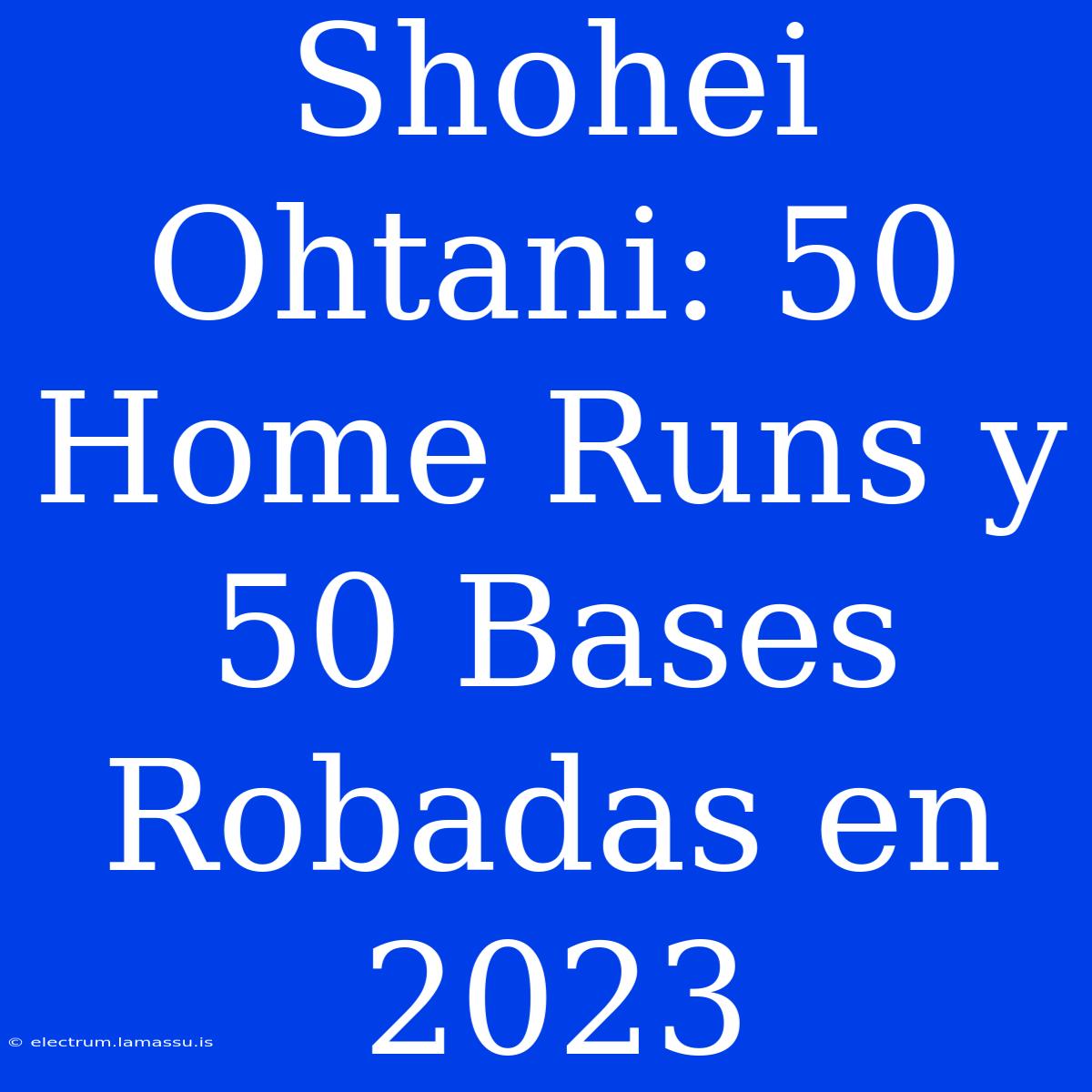 Shohei Ohtani: 50 Home Runs Y 50 Bases Robadas En 2023