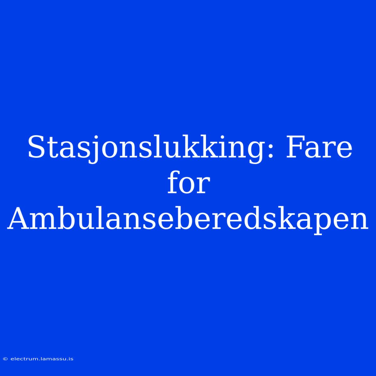 Stasjonslukking: Fare For Ambulanseberedskapen