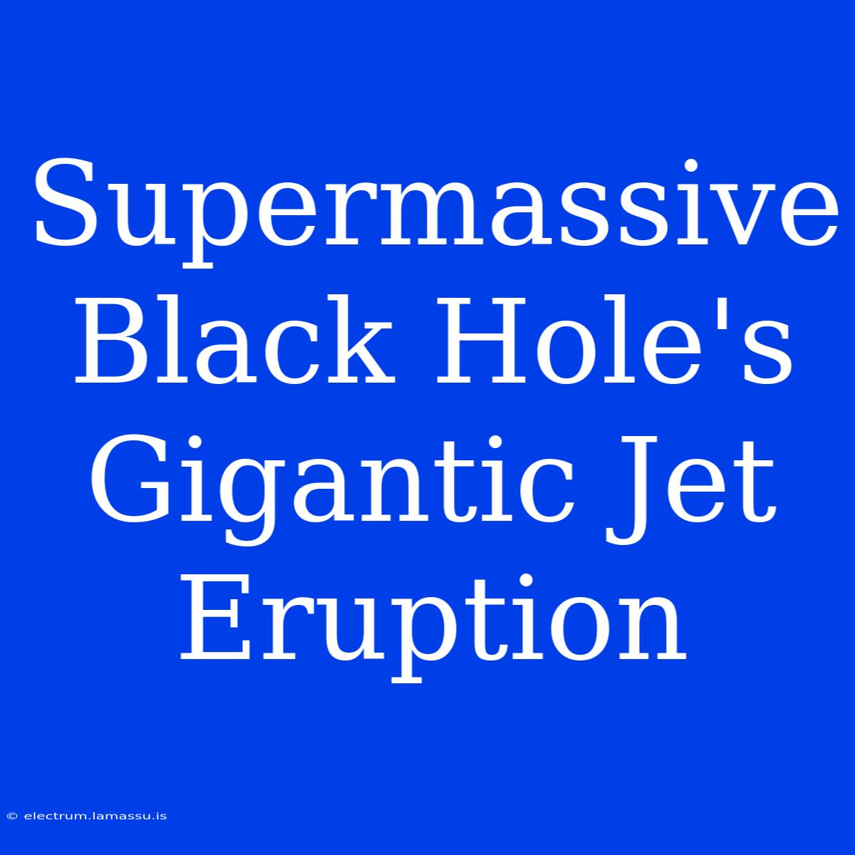 Supermassive Black Hole's Gigantic Jet Eruption