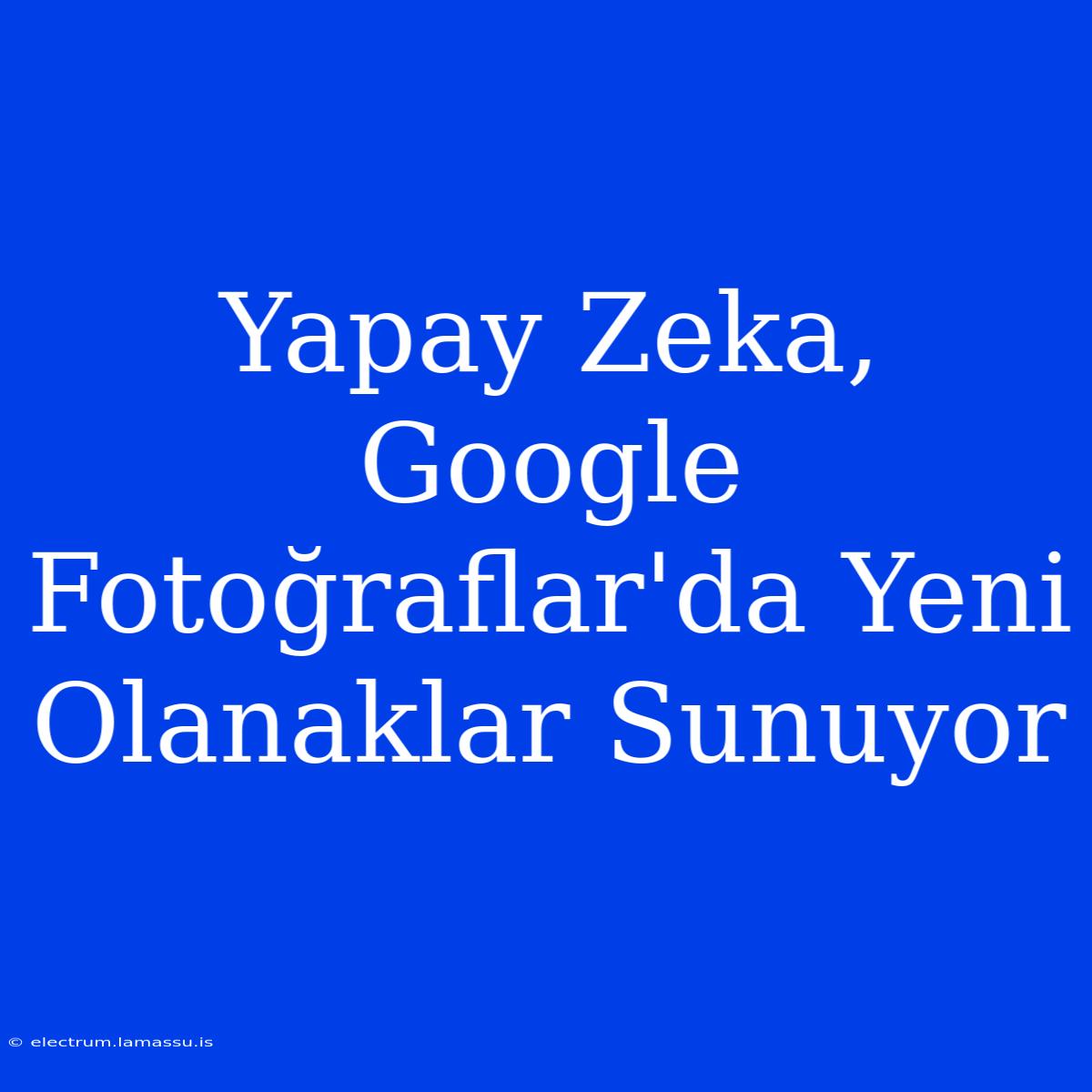 Yapay Zeka, Google Fotoğraflar'da Yeni Olanaklar Sunuyor